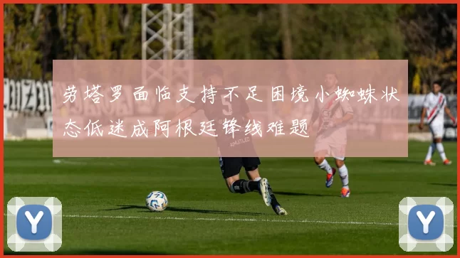 劳塔罗面临支持不足困境小蜘蛛状态低迷成阿根廷锋线难题