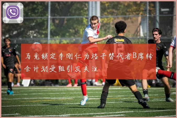 马竞锁定李刚仁为格子替代者B席转会计划受阻引发关注