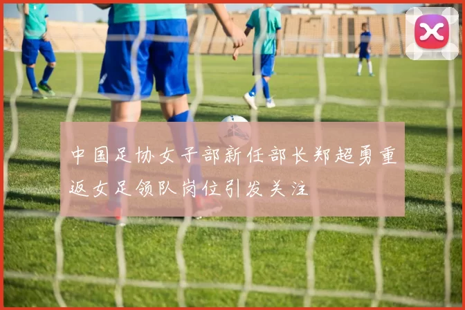 中国足协女子部新任部长郑超勇重返女足领队岗位引发关注