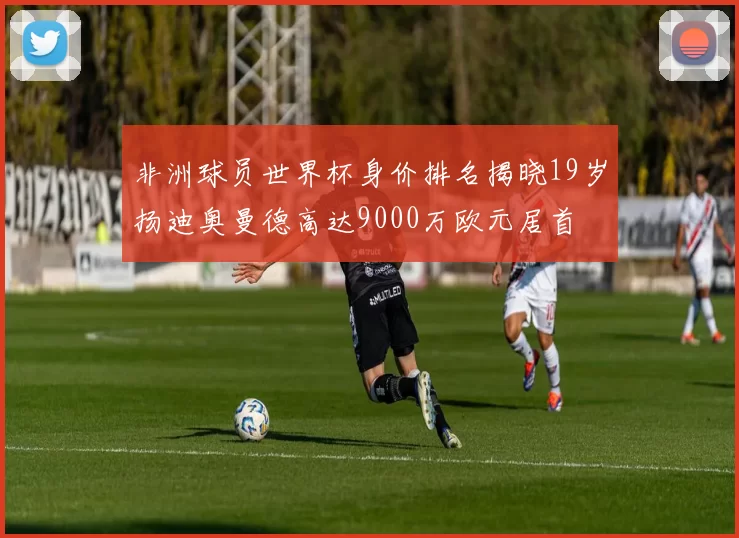 非洲球员世界杯身价排名揭晓19岁扬迪奥曼德高达9000万欧元居首