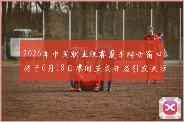2026年中国职业联赛夏季转会窗口将于6月18日零时正式开启引发关注