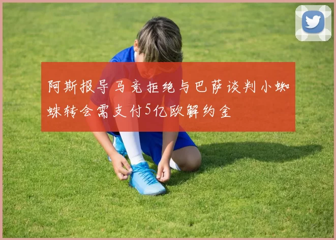 阿斯报导马竞拒绝与巴萨谈判小蜘蛛转会需支付5亿欧解约金