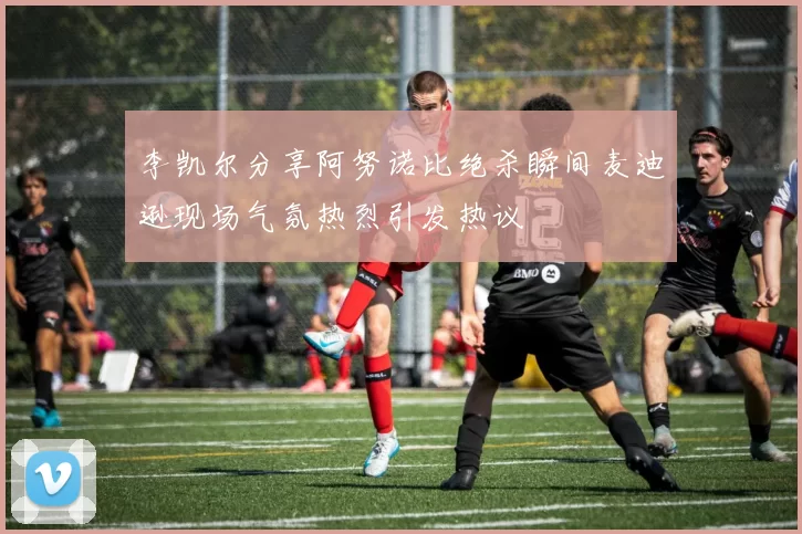 李凯尔分享阿努诺比绝杀瞬间麦迪逊现场气氛热烈引发热议
