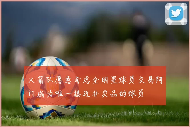 火箭队愿意考虑全明星球员交易阿门成为唯一接近非卖品的球员