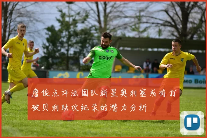 詹俊点评法国队新星奥利塞或将打破贝利助攻纪录的潜力分析