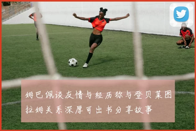 姆巴佩谈友情与经历称与登贝莱图拉姆关系深厚可出书分享故事