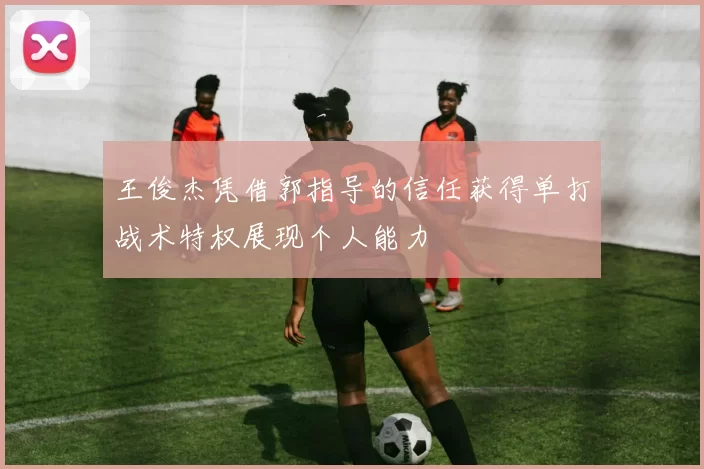 王俊杰凭借郭指导的信任获得单打战术特权展现个人能力