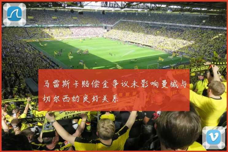 马雷斯卡赔偿金争议未影响曼城与切尔西的良好关系